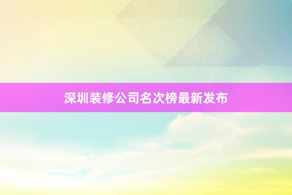 深圳装修公司名次榜最新发布